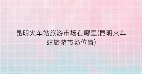 昆明火车站旅游市场在哪里(昆明火车站旅游市场位置)