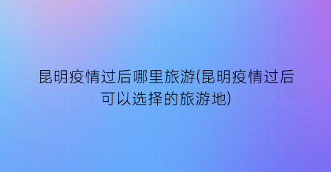 昆明疫情过后哪里旅游(昆明疫情过后可以选择的旅游地)