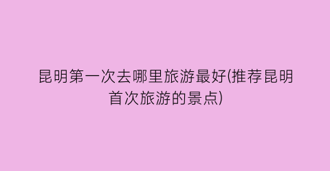 昆明第一次去哪里旅游最好(推荐昆明首次旅游的景点)