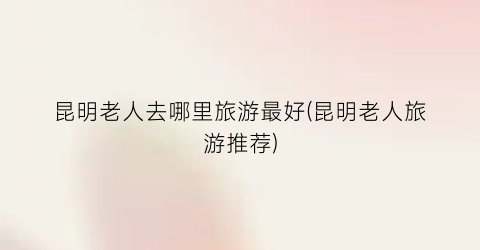 昆明老人去哪里旅游最好(昆明老人旅游推荐)