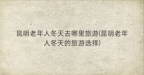 昆明老年人冬天去哪里旅游(昆明老年人冬天的旅游选择)