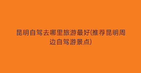 昆明自驾去哪里旅游最好(推荐昆明周边自驾游景点)