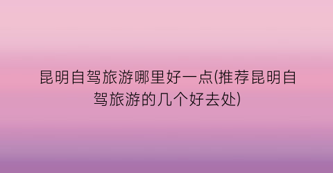 昆明自驾旅游哪里好一点(推荐昆明自驾旅游的几个好去处)