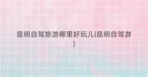 昆明自驾旅游哪里好玩儿(昆明自驾游)