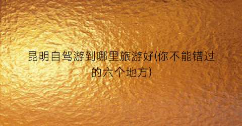昆明自驾游到哪里旅游好(你不能错过的六个地方)