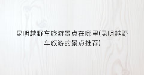 昆明越野车旅游景点在哪里(昆明越野车旅游的景点推荐)