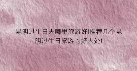 昆明过生日去哪里旅游好(推荐几个昆明过生日旅游的好去处)