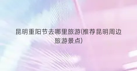 昆明重阳节去哪里旅游(推荐昆明周边旅游景点)