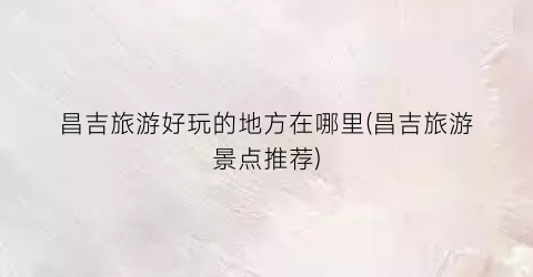 昌吉旅游好玩的地方在哪里(昌吉旅游景点推荐)