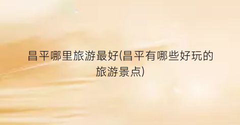 昌平哪里旅游最好(昌平有哪些好玩的旅游景点)