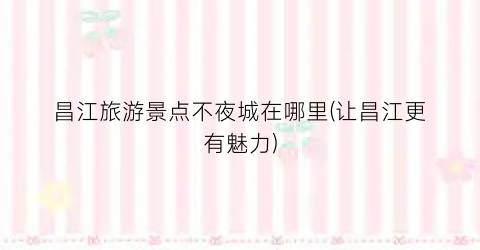 昌江旅游景点不夜城在哪里(让昌江更有魅力)
