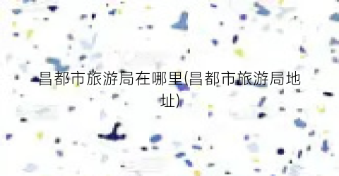 昌都市旅游局在哪里(昌都市旅游局地址)