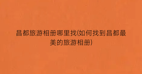 昌都旅游相册哪里找(如何找到昌都最美的旅游相册)