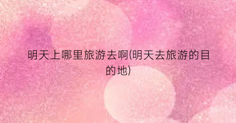 明天上哪里旅游去啊(明天去旅游的目的地)
