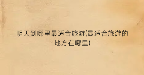 明天到哪里最适合旅游(最适合旅游的地方在哪里)