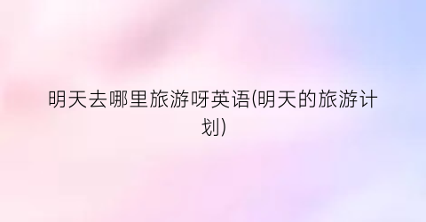 明天去哪里旅游呀英语(明天的旅游计划)