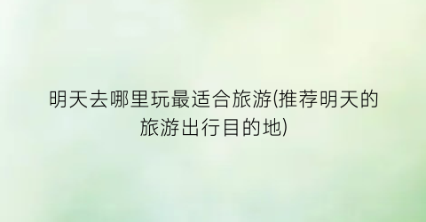 明天去哪里玩最适合旅游(推荐明天的旅游出行目的地)