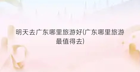 明天去广东哪里旅游好(广东哪里旅游最值得去)
