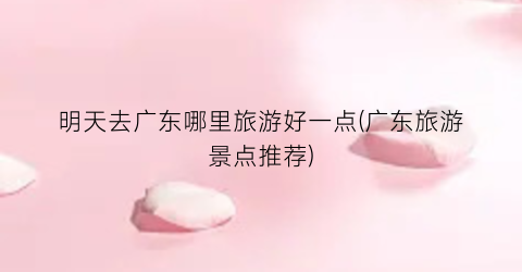 明天去广东哪里旅游好一点(广东旅游景点推荐)