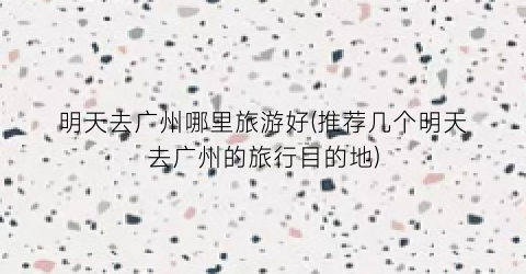 明天去广州哪里旅游好(推荐几个明天去广州的旅行目的地)