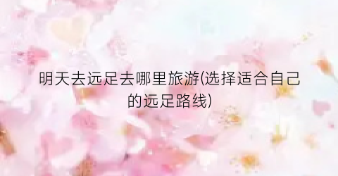 明天去远足去哪里旅游(选择适合自己的远足路线)