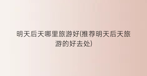 明天后天哪里旅游好(推荐明天后天旅游的好去处)