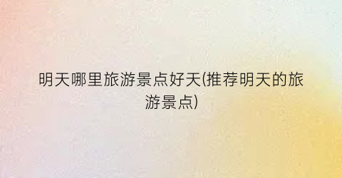明天哪里旅游景点好天(推荐明天的旅游景点)