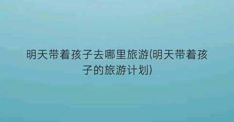 明天带着孩子去哪里旅游(明天带着孩子的旅游计划)