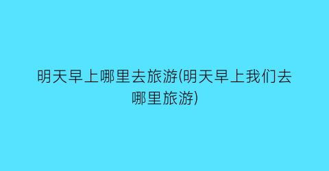 明天早上哪里去旅游(明天早上我们去哪里旅游)