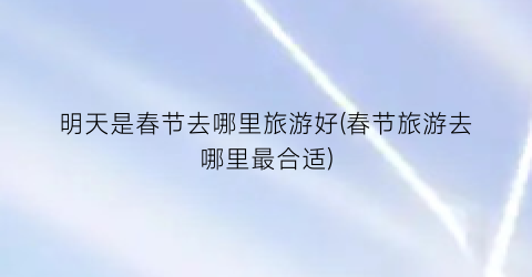 明天是春节去哪里旅游好(春节旅游去哪里最合适)