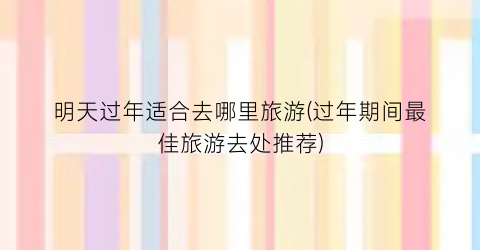 明天过年适合去哪里旅游(过年期间最佳旅游去处推荐)