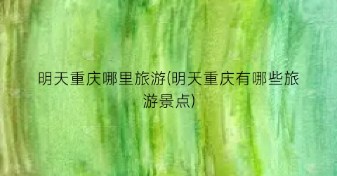 明天重庆哪里旅游(明天重庆有哪些旅游景点)