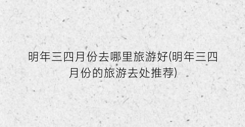 明年三四月份去哪里旅游好(明年三四月份的旅游去处推荐)
