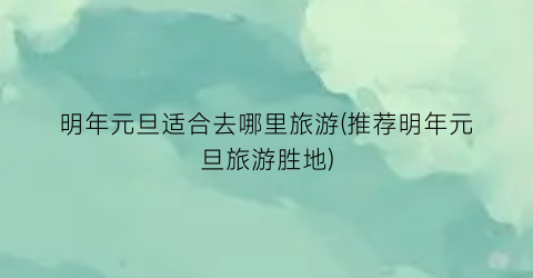 明年元旦适合去哪里旅游(推荐明年元旦旅游胜地)