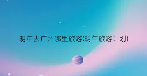 明年去广州哪里旅游(明年旅游计划)