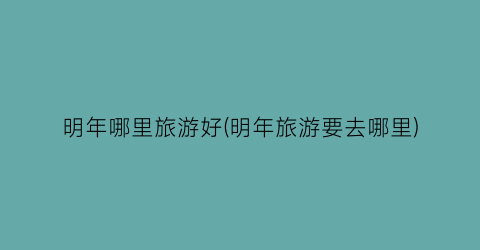 明年哪里旅游好(明年旅游要去哪里)