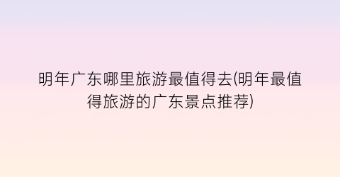 明年广东哪里旅游最值得去(明年最值得旅游的广东景点推荐)