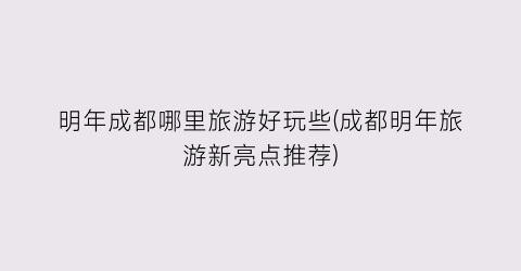 明年成都哪里旅游好玩些(成都明年旅游新亮点推荐)