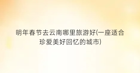 明年春节去云南哪里旅游好(一座适合珍爱美好回忆的城市)
