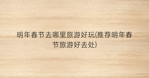 明年春节去哪里旅游好玩(推荐明年春节旅游好去处)