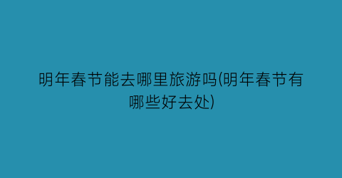 明年春节能去哪里旅游吗(明年春节有哪些好去处)