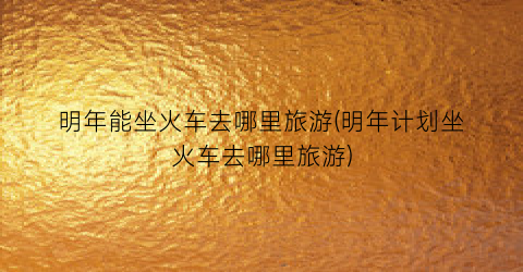 明年能坐火车去哪里旅游(明年计划坐火车去哪里旅游)
