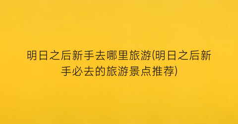 明日之后新手去哪里旅游(明日之后新手必去的旅游景点推荐)