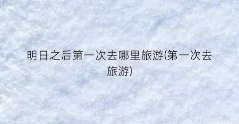明日之后第一次去哪里旅游(第一次去旅游)