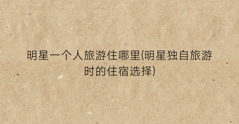 明星一个人旅游住哪里(明星独自旅游时的住宿选择)