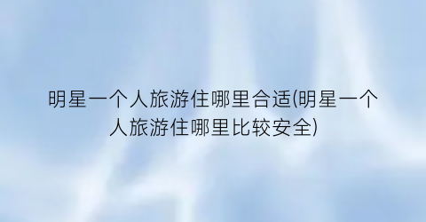 明星一个人旅游住哪里合适(明星一个人旅游住哪里比较安全)