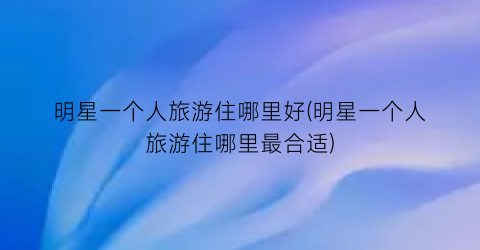 明星一个人旅游住哪里好(明星一个人旅游住哪里最合适)