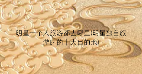 明星一个人旅游都去哪里(明星独自旅游时的十大目的地)