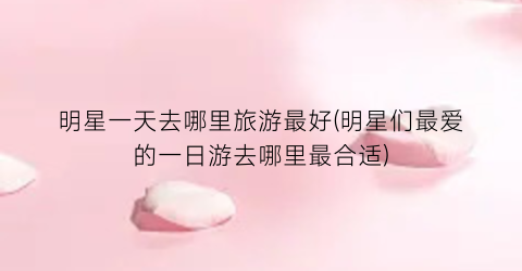 明星一天去哪里旅游最好(明星们最爱的一日游去哪里最合适)