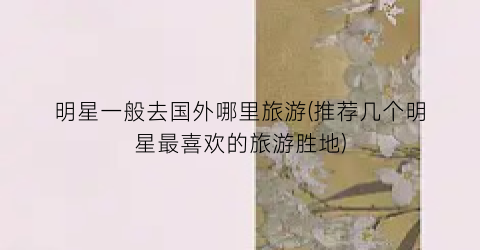 明星一般去国外哪里旅游(推荐几个明星最喜欢的旅游胜地)